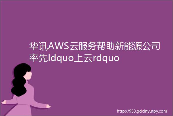 华讯AWS云服务帮助新能源公司率先ldquo上云rdquo